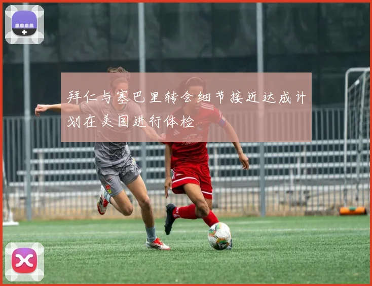拜仁与塞巴里转会细节接近达成计划在美国进行体检