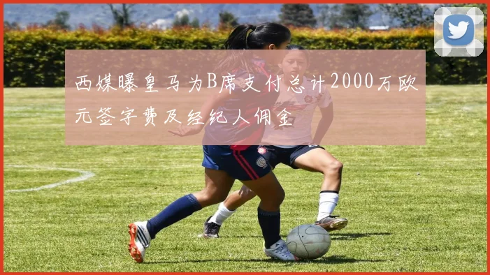 西媒曝皇马为B席支付总计2000万欧元签字费及经纪人佣金
