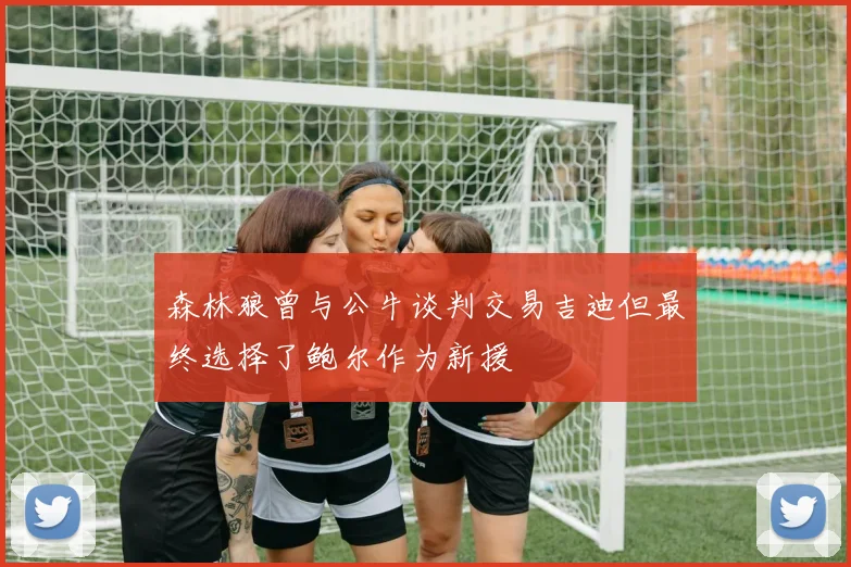 森林狼曾与公牛谈判交易吉迪但最终选择了鲍尔作为新援