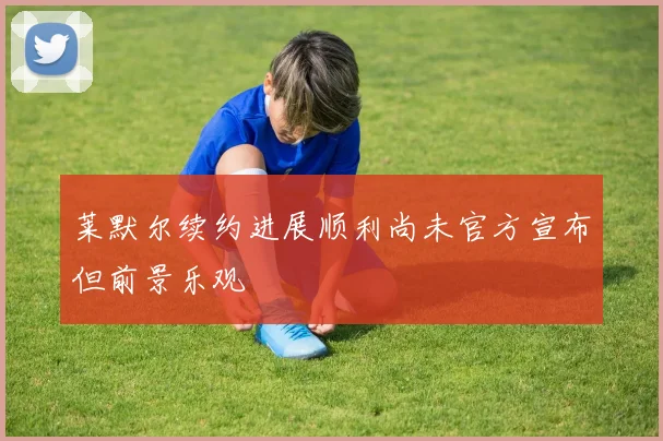 莱默尔续约进展顺利尚未官方宣布但前景乐观