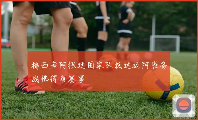 梅西率阿根廷国家队抵达迈阿密备战佛得角赛事
