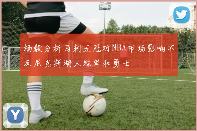 杨毅分析马刺五冠对NBA市场影响不及尼克斯湖人绿军和勇士