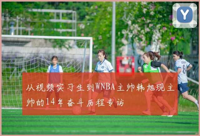 从视频实习生到WNBA主帅韩旭现主帅的14年奋斗历程专访
