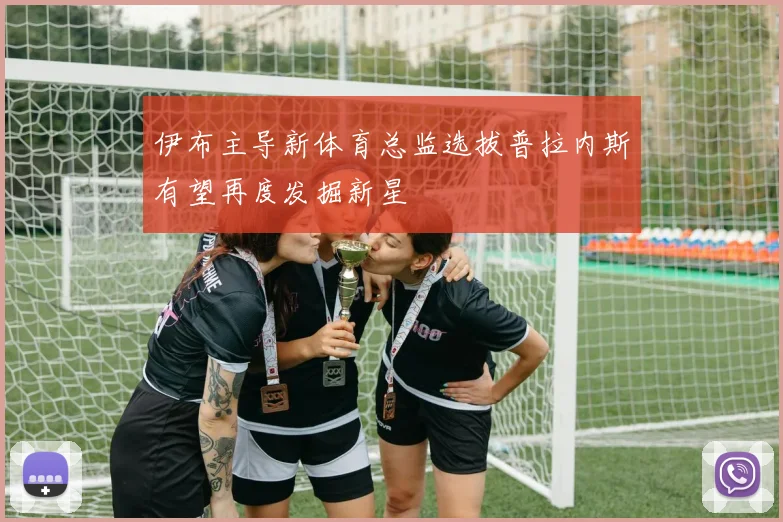 伊布主导新体育总监选拔普拉内斯有望再度发掘新星