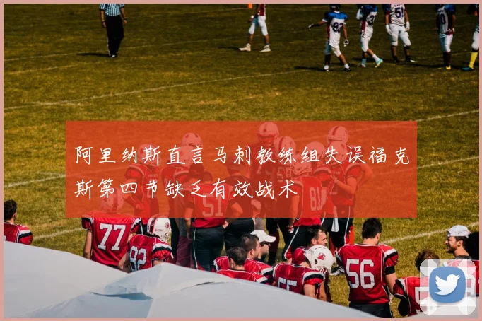 阿里纳斯直言马刺教练组失误福克斯第四节缺乏有效战术
