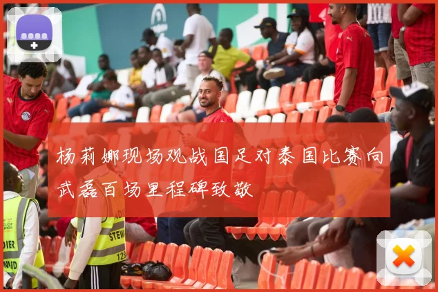 杨莉娜现场观战国足对泰国比赛向武磊百场里程碑致敬
