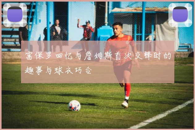 富保罗回忆与詹姆斯首次交锋时的趣事与球衣巧合