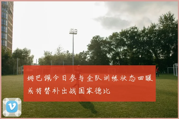 姆巴佩今日参与全队训练状态回暖或将替补出战国家德比