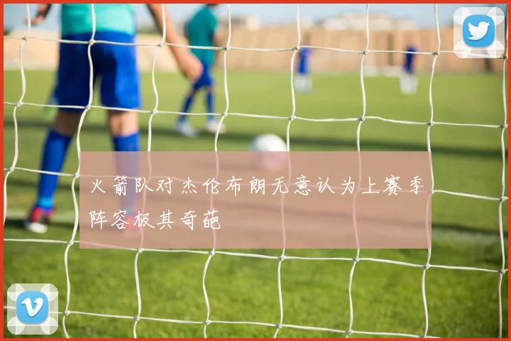 火箭队对杰伦布朗无意认为上赛季阵容极其奇葩