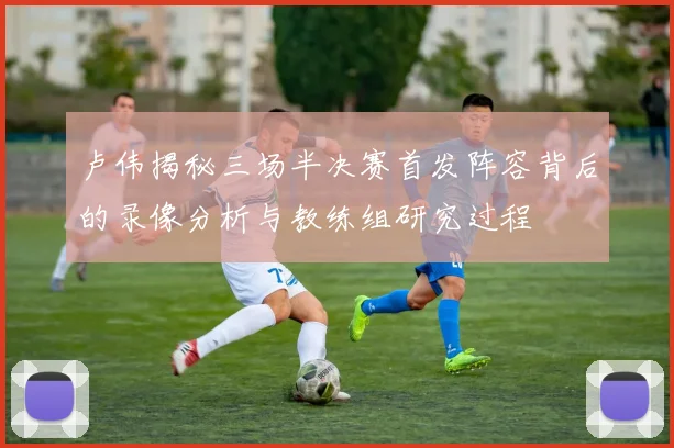 卢伟揭秘三场半决赛首发阵容背后的录像分析与教练组研究过程