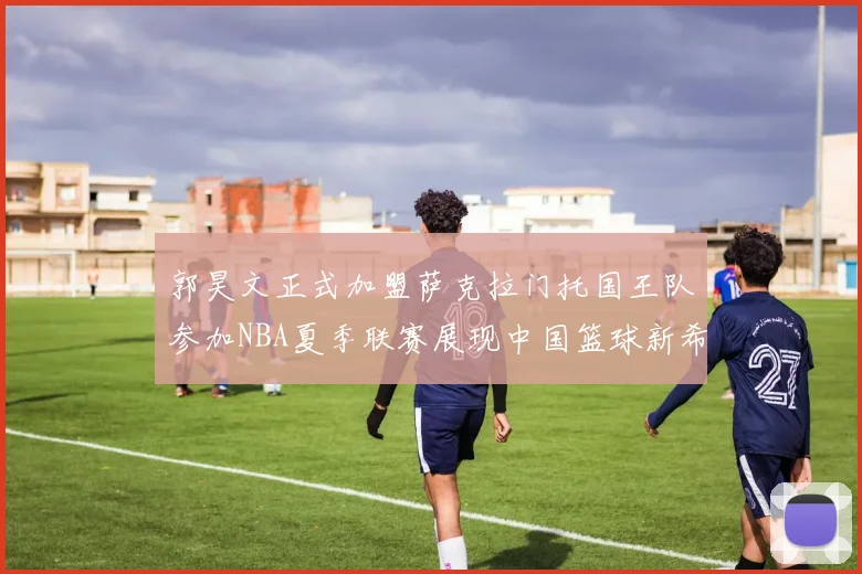 郭昊文正式加盟萨克拉门托国王队参加NBA夏季联赛展现中国篮球新希望