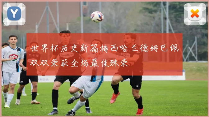 世界杯历史新篇梅西哈兰德姆巴佩双双荣获全场最佳殊荣