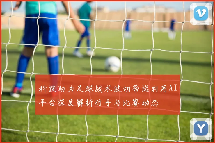科技助力足球战术波切蒂诺利用AI平台深度解析对手与比赛动态