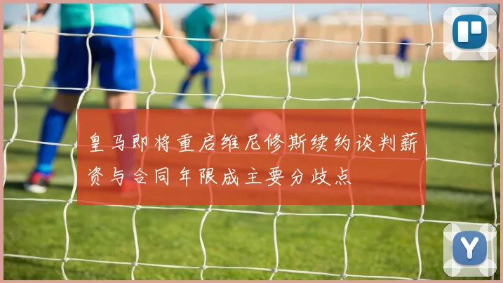 皇马即将重启维尼修斯续约谈判薪资与合同年限成主要分歧点